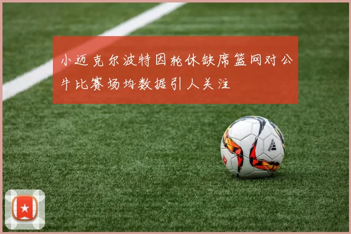 小迈克尔波特因轮休缺席篮网对公牛比赛场均数据引人关注