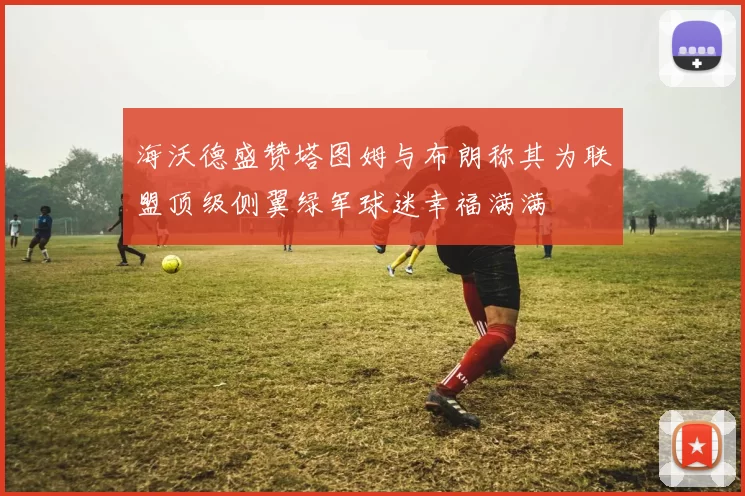 海沃德盛赞塔图姆与布朗称其为联盟顶级侧翼绿军球迷幸福满满