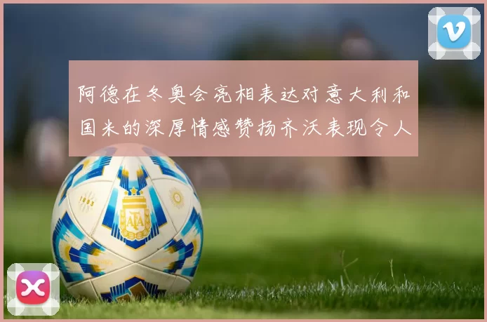 阿德在冬奥会亮相表达对意大利和国米的深厚情感赞扬齐沃表现令人惊喜