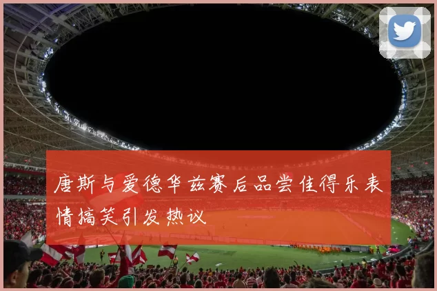 唐斯与爱德华兹赛后品尝佳得乐表情搞笑引发热议