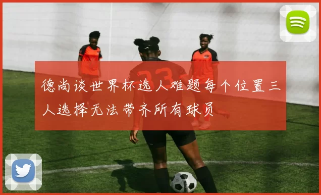 德尚谈世界杯选人难题每个位置三人选择无法带齐所有球员