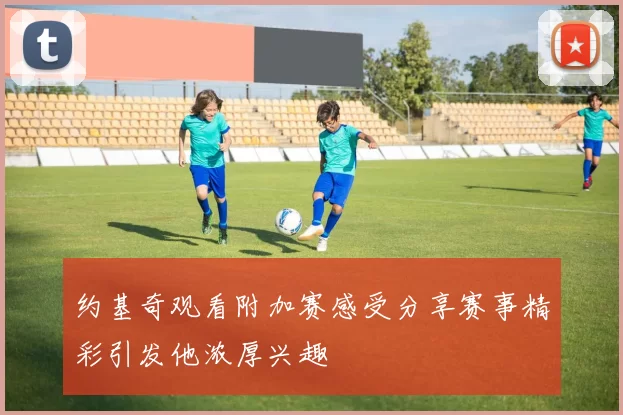 约基奇观看附加赛感受分享赛事精彩引发他浓厚兴趣