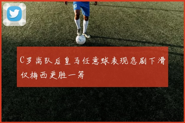 C罗离队后皇马任意球表现急剧下滑仅梅西更胜一筹