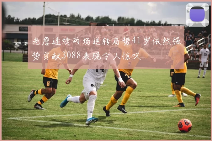 老詹连续两场逆转局势41岁依然强势贡献3088表现令人惊叹
