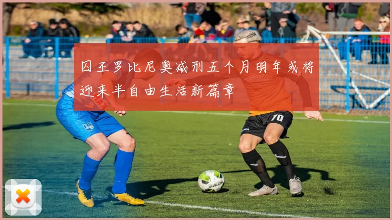 囚王罗比尼奥减刑五个月明年或将迎来半自由生活新篇章