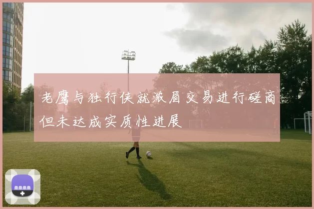老鹰与独行侠就浓眉交易进行磋商但未达成实质性进展