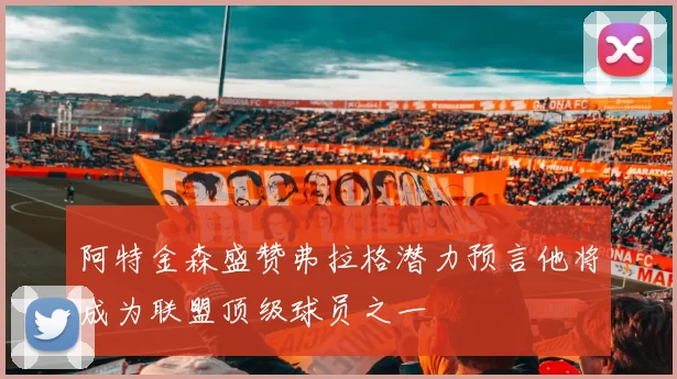 阿特金森盛赞弗拉格潜力预言他将成为联盟顶级球员之一