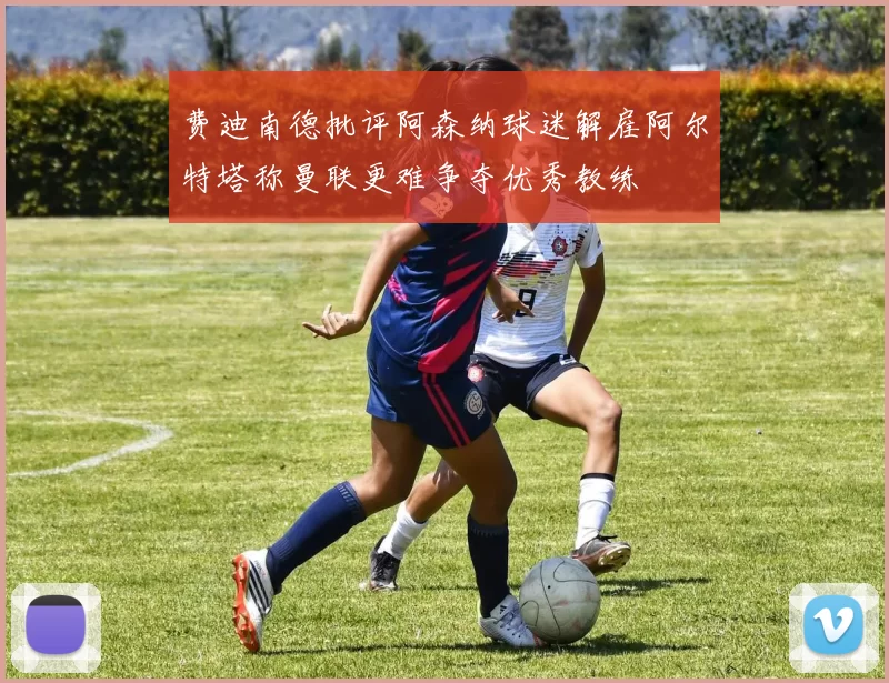 费迪南德批评阿森纳球迷解雇阿尔特塔称曼联更难争夺优秀教练