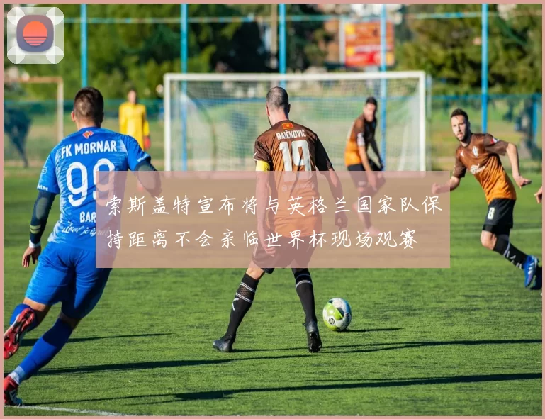 索斯盖特宣布将与英格兰国家队保持距离不会亲临世界杯现场观赛