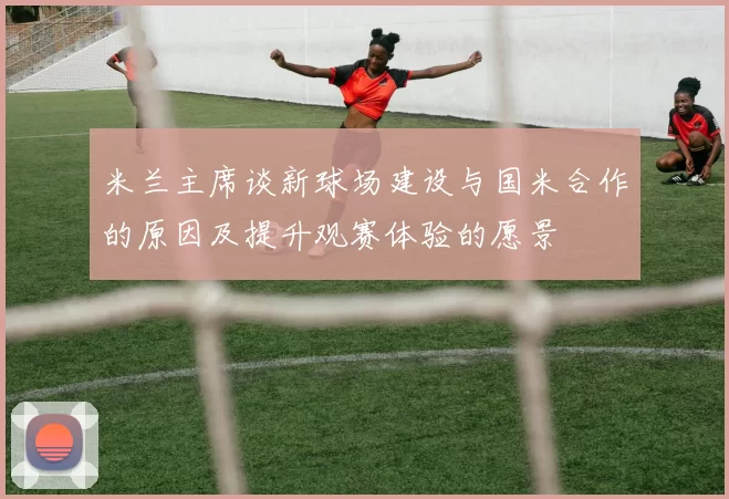 米兰主席谈新球场建设与国米合作的原因及提升观赛体验的愿景