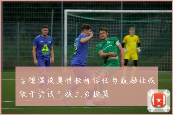 古德温谈奥特教练信任与鼓励让我敢于尝试干拔三分投篮