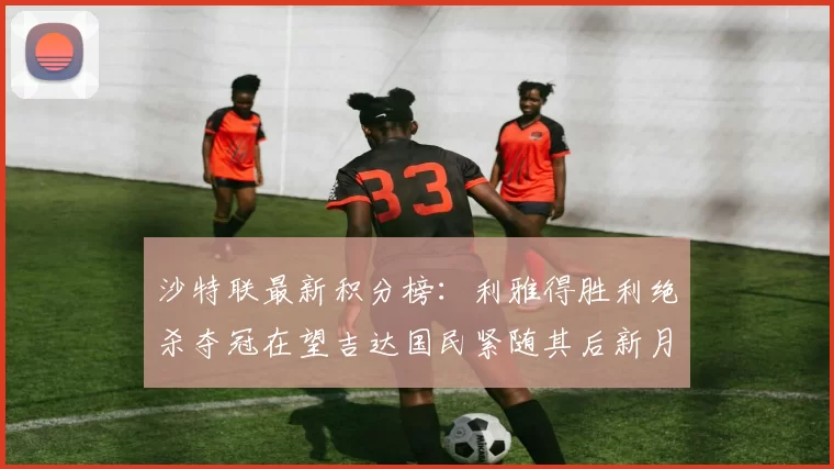 沙特联最新积分榜：利雅得胜利绝杀夺冠在望吉达国民紧随其后新月争夺激烈