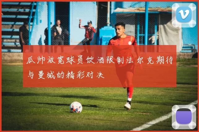 瓜帅放宽球员饮酒限制法尔克期待与曼城的精彩对决