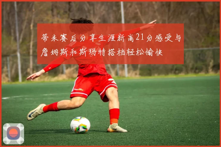 蒂米赛后分享生涯新高21分感受与詹姆斯和斯玛特搭档轻松愉快