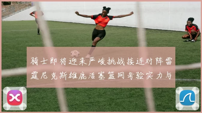 骑士即将迎来严峻挑战接连对阵雷霆尼克斯雄鹿活塞篮网考验实力与韧性