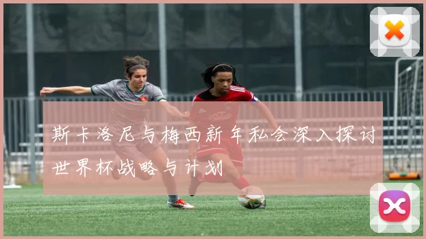 斯卡洛尼与梅西新年私会深入探讨世界杯战略与计划